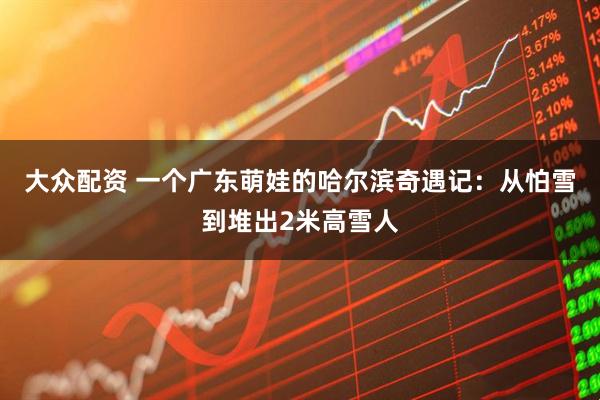 大众配资 一个广东萌娃的哈尔滨奇遇记：从怕雪到堆出2米高雪人