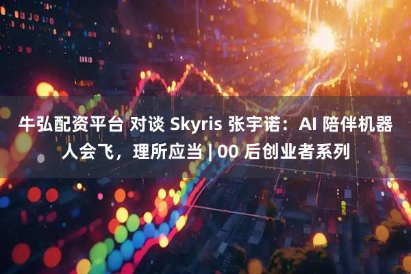 牛弘配资平台 对谈 Skyris 张宇诺：AI 陪伴机器人会飞，理所应当 | 00 后创业者系列