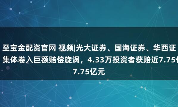 至宝金配资官网 视频|光大证券、国海证券、华西证券，集体卷入巨额赔偿旋涡，4.33万投资者获赔近7.75亿元