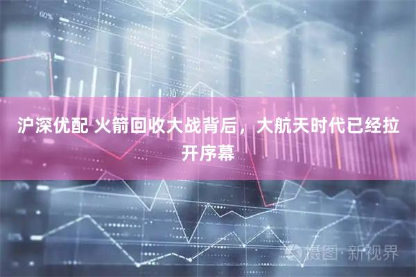 沪深优配 火箭回收大战背后，大航天时代已经拉开序幕