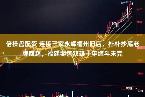 倍操盘配资 连接三家永辉福州旧店，朴朴抄底老牌商超，福建零售双雄十年缠斗未完