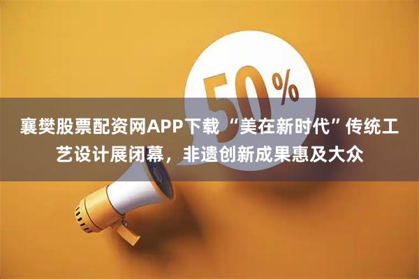 襄樊股票配资网APP下载 “美在新时代”传统工艺设计展闭幕，非遗创新成果惠及大众