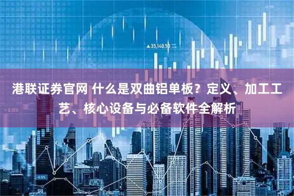 港联证券官网 什么是双曲铝单板？定义、加工工艺、核心设备与必备软件全解析