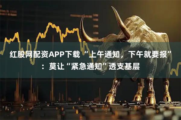 红股网配资APP下载 “上午通知，下午就要报”：莫让“紧急通知”透支基层