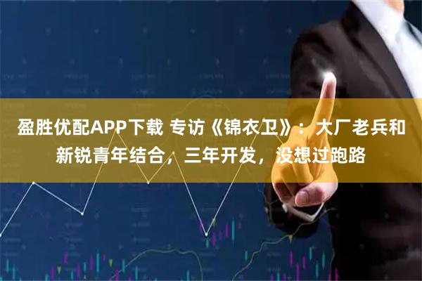 盈胜优配APP下载 专访《锦衣卫》：大厂老兵和新锐青年结合，三年开发，没想过跑路