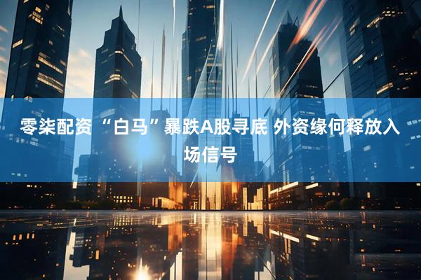 零柒配资 “白马”暴跌A股寻底 外资缘何释放入场信号