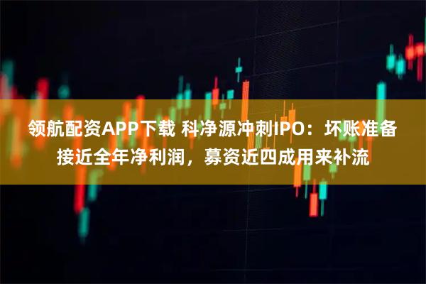 领航配资APP下载 科净源冲刺IPO：坏账准备接近全年净利润，募资近四成用来补流