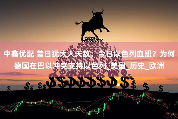 中鑫优配 昔日犹太人天敌，今日以色列血盟？为何德国在巴以冲突支持以色列_美国_历史_欧洲