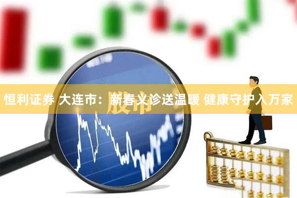 恒利证券 大连市：新春义诊送温暖 健康守护入万家