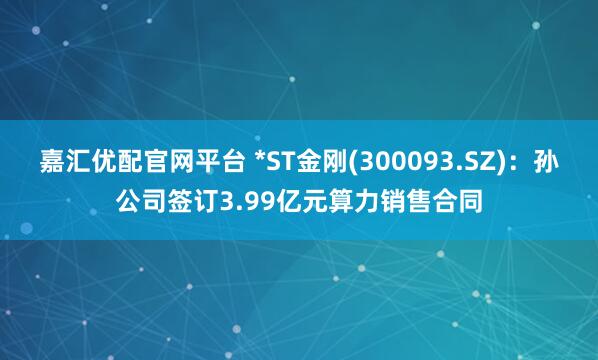 嘉汇优配官网平台 *ST金刚(300093.SZ)：孙公司签订3.99亿元算力销售合同
