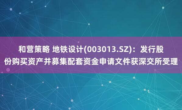 和营策略 地铁设计(003013.SZ)：发行股份购买资产并募集配套资金申请文件获深交所受理