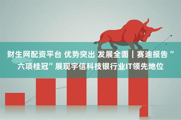 财生网配资平台 优势突出 发展全面｜赛迪报告“六项桂冠”展现宇信科技银行业IT领先地位