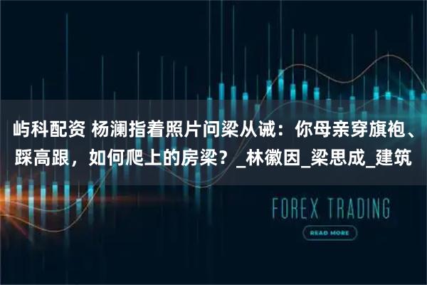 屿科配资 杨澜指着照片问梁从诫：你母亲穿旗袍、踩高跟，如何爬上的房梁？_林徽因_梁思成_建筑