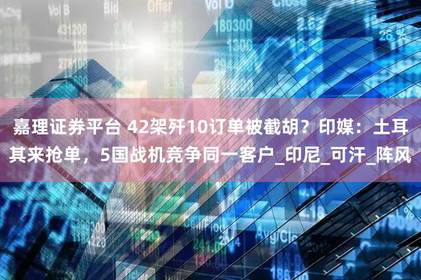 嘉理证券平台 42架歼10订单被截胡？印媒：土耳其来抢单，5国战机竞争同一客户_印尼_可汗_阵风