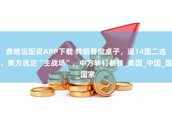 鼎皓运配资APP下载 特朗普掀桌子，逼14国二选一，美方选定“主战场”，中方斩钉截铁_美国_中国_国家