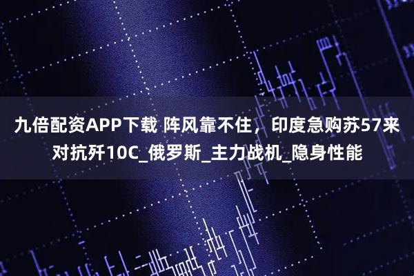 九倍配资APP下载 阵风靠不住，印度急购苏57来对抗歼10C_俄罗斯_主力战机_隐身性能