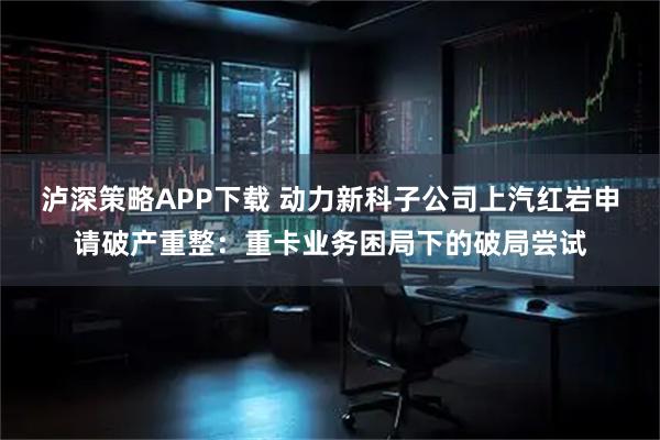 泸深策略APP下载 动力新科子公司上汽红岩申请破产重整：重卡业务困局下的破局尝试