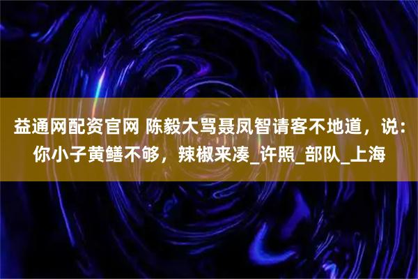 益通网配资官网 陈毅大骂聂凤智请客不地道，说：你小子黄鳝不够，辣椒来凑_许照_部队_上海