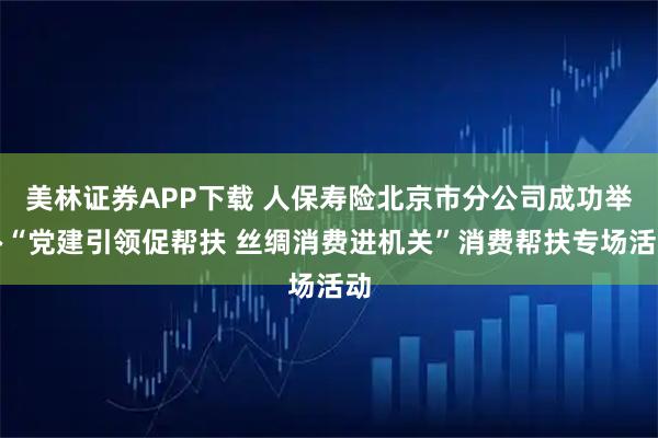 美林证券APP下载 人保寿险北京市分公司成功举办“党建引领促帮扶 丝绸消费进机关”消费帮扶专场活动
