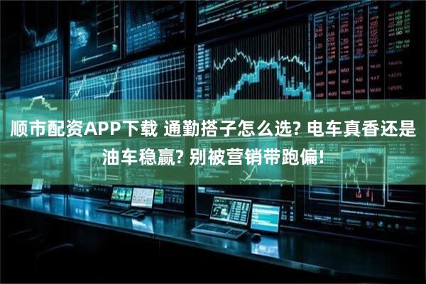 顺市配资APP下载 通勤搭子怎么选? 电车真香还是油车稳赢? 别被营销带跑偏!