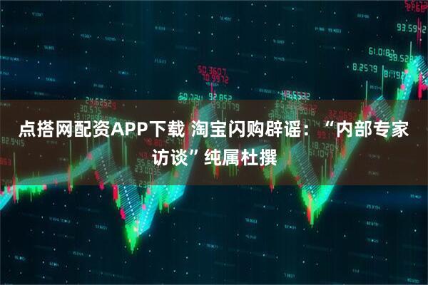 点搭网配资APP下载 淘宝闪购辟谣：“内部专家访谈”纯属杜撰