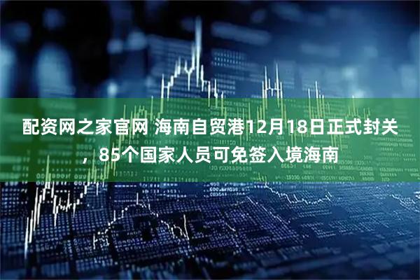 配资网之家官网 海南自贸港12月18日正式封关，85个国家人员可免签入境海南