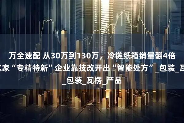 万全速配 从30万到130万，冷链纸箱销量翻4倍！海宁这家“专精特新”企业靠技改开出“智能处方”_包装_瓦楞_产品