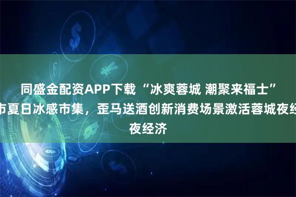 同盛金配资APP下载 “冰爽蓉城 潮聚来福士”城市夏日冰感市集，歪马送酒创新消费场景激活蓉城夜经济