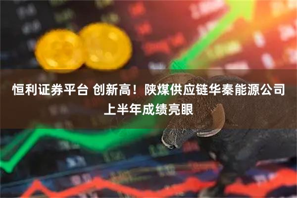 恒利证券平台 创新高！陕煤供应链华秦能源公司上半年成绩亮眼