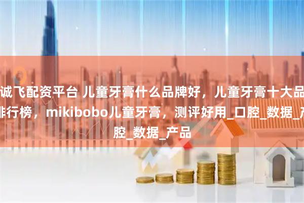 诚飞配资平台 儿童牙膏什么品牌好，儿童牙膏十大品牌排行榜，mikibobo儿童牙膏，测评好用_口腔_数据_产品