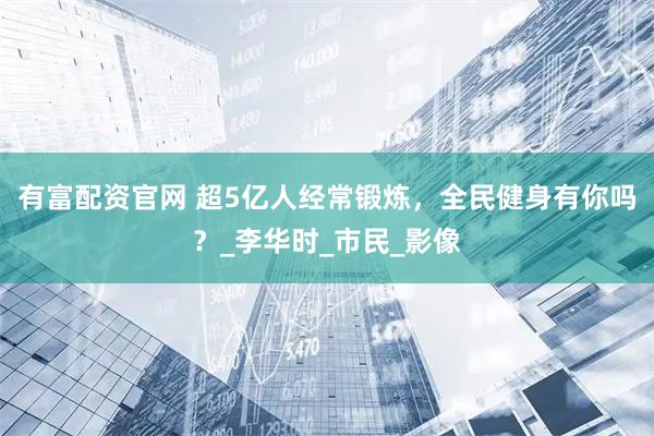有富配资官网 超5亿人经常锻炼，全民健身有你吗？_李华时_市民_影像