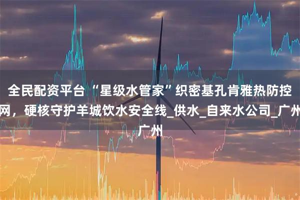 全民配资平台 “星级水管家”织密基孔肯雅热防控网，硬核守护羊城饮水安全线_供水_自来水公司_广州