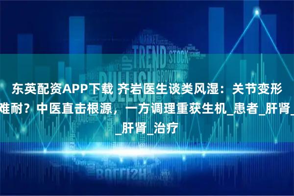 东英配资APP下载 齐岩医生谈类风湿：关节变形疼痛难耐？中医直击根源，一方调理重获生机_患者_肝肾_治疗