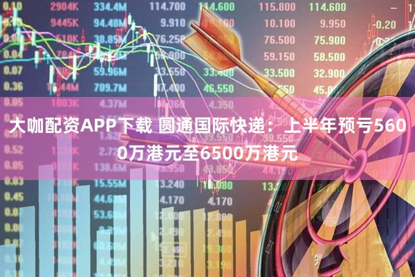 大咖配资APP下载 圆通国际快递：上半年预亏5600万港元至6500万港元