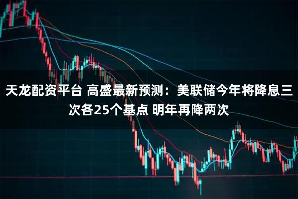 天龙配资平台 高盛最新预测：美联储今年将降息三次各25个基点 明年再降两次