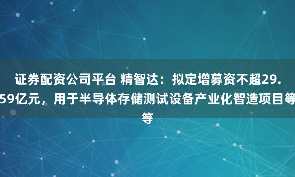 证券配资公司平台 精智达：拟定增募资不超29.59亿元，用于半导体存储测试设备产业化智造项目等