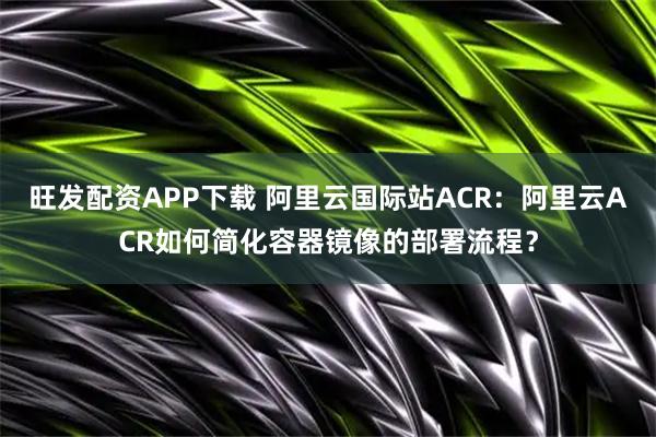旺发配资APP下载 阿里云国际站ACR：阿里云ACR如何简化容器镜像的部署流程？
