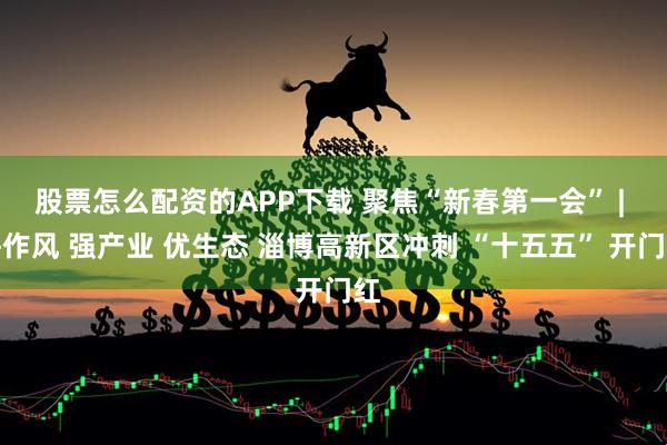 股票怎么配资的APP下载 聚焦“新春第一会” | 拼作风 强产业 优生态 淄博高新区冲刺 “十五五” 开门红