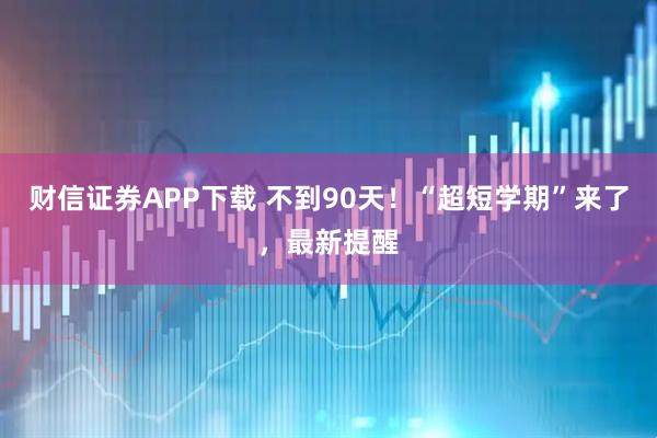 财信证券APP下载 不到90天！“超短学期”来了，最新提醒