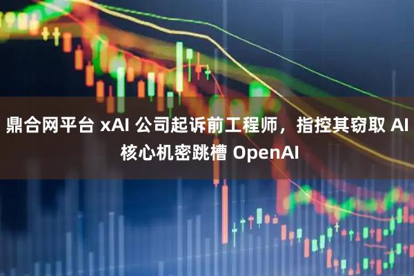 鼎合网平台 xAI 公司起诉前工程师，指控其窃取 AI 核心机密跳槽 OpenAI