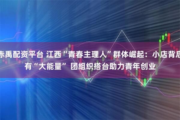 赤禹配资平台 江西“青春主理人”群体崛起：小店背后有“大能量” 团组织搭台助力青年创业