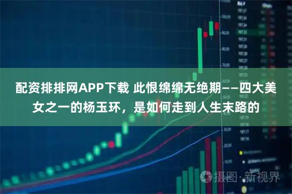 配资排排网APP下载 此恨绵绵无绝期——四大美女之一的杨玉环，是如何走到人生末路的